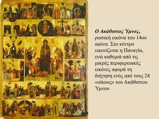 Ο Ακάθιστος Ύμνος,
ρωσική εικόνα του 14ου
αιώνα. Στο κέντρο
εικονίζεται η Παναγία,
ενώ καθεμιά από τις
μικρές περιφερειακές
εικόνες αφορά τη
διήγηση ενός από τους 24
«οίκους» του Ακάθιστου
Ύμνου
 