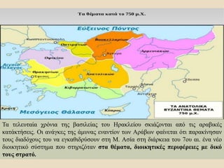 Τα τελευταία χρόνια της βασιλείας του Ηρακλείου σκιάζονται από τις αραβικές
κατάκτήσεις. Οι ανάγκες της άμυνας εναντίον των Αράβων φαίνεται ότι παρακίνησαν
τους διαδόχους του να εγκαθιδρύσουν στη Μ. Ασία στη διάρκεια του 7ου αι. ένα νέο
διοικητικό σύστημα που στηριζόταν στα θέματα, διοικητικές περιφέρειες με δικό
τους στρατό.
 