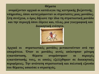 Θέματα
ονομάζονταν αρχικά οι κατάλογοι της κεντρικής βυζαντινής
υπηρεσίας, όπου καταγράφονταν οι στρατιώτες μιας μονάδας.
Στη συνέχεια, ο όρος δήλωνε την ίδια τη στρατιωτική μονάδα
και την περιοχή όπου έδρευε και, τέλος, μια γεωγραφική και
διοικητική ενότητα.
Αρχικά οι στρατιωτικές μονάδες μετακινούνταν ανά την
επικράτεια. Όταν οι μονάδες αυτές απέκτησαν μόνιμη
εγκατάσταση, θέματα ονομάστηκαν οι περιοχές
εγκατάστασής τους, οι οποίες εξελίχθηκαν σε διοικητικές
περιφέρειες. Την ανώτατη στρατιωτική και πολιτική εξουσία
του θέματος ασκούσε ο στρατηγός.
 