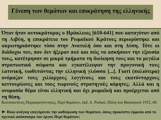 Γένεση των θεμάτων και επικράτηση της ελληνικής
Όταν ήταν αυτοκράτορας ο Ηράκλειος [610-641] που καταγόταν από
τη Λιβύη, η επικράτεια του Ρωμαϊκού Κράτους περιορίστηκε και
ακρωτηριάστηκε τόσο στην Ανατολή όσο και στη Δύση. Τότε οι
διάδοχοι του, που δεν ήξεραν πού και πώς να ασκήσουν την εξουσία
τους, κατέτμησαν σε μικρά τμήματα τη διοίκηση τους και τα μεγάλα
στρατιωτικά σώματα και εγκατέλειψαν την προγονική τους
λατινική, υιοθετώντας την ελληνική γλώσσα [...]. Γιατί (παλιότερα)
ονόμαζαν τους χιλίαρχους λογγίνους και τους εκατόνταρχους
κεντουρίωνες και τους τωρινούς στρατηγούς κόμητες. Αλλά και η
ονομασία θέμα είναι ελληνική και όχι ρωμαϊκή και προέρχεται από
τη θέση.
Κωνσταντίνος Πορφυρογέννητος, Περί θεμάτων, έκδ. A. Pertusi, Πόλη του Βατικανού 1952, 60.
► Ποια ανάγκη υπαγόρευσε την καθιέρωση των θεμάτων, όπως προκύπτει έμμεσα από το
σχετικό απόσπασμα του έργου Περί θεμάτων;
 