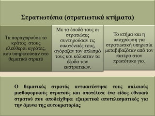 Στρατιωτόπια (στρατιωτικά κτήματα)
Τα παραχωρούσε το
κράτος στους
ελεύθεροι αγρότες,
που υπηρετούσαν στο
θεματικό στρατό
Με τα έσοδά τους οι
στρατιώτες
συντηρούσαν τις
οικογένειές τους,
αγόραζαν τον οπλισμό
τους και κάλυπταν τα
έξοδα των
εκστρατειών.
Το κτήμα και η
υποχρέωση για
στρατιωτική υπηρεσία
μεταβιβαζόταν από τον
πατέρα στον
πρωτότοκο γιο.
Ο θεματικός στρατός αντικατέστησε τους παλαιούς
μισθοφορικούς στρατούς και αποτέλεσε ένα είδος εθνικού
στρατού που αποδείχθηκε εξαιρετικά αποτελεσματικός για
την άμυνα της αυτοκρατορίας
 