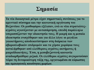 Σημασία
Τα νέα διοικητικά μέτρα είχαν σημαντικές συνέπειες για το
αμυντικό σύστημα και την κοινωνική οργάνωση του
Βυζαντίου: Οι μισθοφόροι εξέλιπαν, ενώ οι νέοι στρατιώτες-
αγρότες αγωνίζονταν με αυταπάρνηση, επειδή παράλληλα
υπερασπίζονταν την ιδιοκτησία τους. Η μικρή και η μεσαία
ιδιοκτησία ενισχύθηκαν και για άλλο λόγο: οι μεγάλοι
γαιοκτήμονες αποδεκατίστηκαν στη διάρκεια των
αβαροσλαβικών επιδρομών και τα χέρσα χωράφια τους
καταλήφθηκαν από ελεύθερους αγρότες ακτήμονες ή
μικροϊδιοκτήτες. Έτσι, η μεσοβυζαντινή κοινωνία
αναδιαρθρώθηκε ριζικά. Οι ελεύθεροι αγρότες συγκροτούσαν
τώρα τη δυναμικότερη τάξη της, οργανωμένοι σε εύρωστες
και ομοιογενείς κοινότητες χωρίων.
 