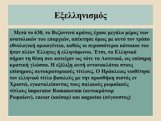 Εξελληνισμός
Μετά το 630, το Βυζαντινό κράτος έχασε μεγάλο μέρος των
ανατολικών του επαρχιών, απέκτησε όμως με αυτό τον τρόπο
εθνολογική ομοιογένεια, καθώς οι περισσότεροι κάτοικοι του
ήταν πλέον Έλληνες ή ελληνόφωνοι. Έτσι, τα Eλληνικά
πήραν τη θέση που κατείχαν ως τότε τα Λατινικά, ως επίσημη
κρατική γλώσσα. Η εξέλιξη αυτή αντανακλάται στους
επίσημους αυτοκρατορικούς τίτλους. Ο Ηράκλειος υιοθέτησε
τον ελληνικό τίτλο βασιλεύς με την προσθήκη πιστός εν
Χριστώ, εγκαταλείποντας τους παλαιούς ρωμαϊκούς
τίτλους imperator Romanorum (αυτοκράτωρ
Ρωμαίων), caesar (καίσαρ) και augustus (αύγουστος)
 