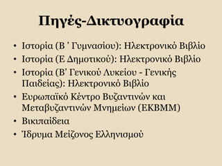 Πηγές-Δικτυογραφία
• Ιστορία (Β ’ Γυμνασίου): Ηλεκτρονικό Βιβλίο
• Ιστορία (Ε Δημοτικού): Ηλεκτρονικό Βιβλίο
• Ιστορία (Β’ Γενικού Λυκείου - Γενικής
Παιδείας): Ηλεκτρονικό Βιβλίο
• Ευρωπαϊκό Κέντρο Βυζαντινών και
Μεταβυζαντινών Μνημείων (ΕΚΒΜΜ)
• Βικιπαίδεια
• Ίδρυμα Μείζονος Ελληνισμού
 