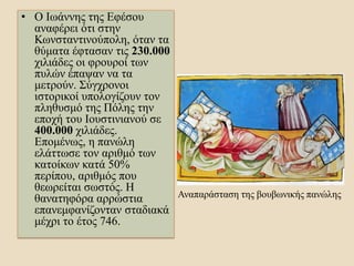 • Ο Ιωάννης της Εφέσου
αναφέρει ότι στην
Κωνσταντινούπολη, όταν τα
θύματα έφτασαν τις 230.000
χιλιάδες οι φρουροί των
πυλών έπαψαν να τα
μετρούν. Σύγχρονοι
ιστορικοί υπολογίζουν τον
πληθυσμό της Πόλης την
εποχή του Ιουστινιανού σε
400.000 χιλιάδες.
Επομένως, η πανώλη
ελάττωσε τον αριθμό των
κατοίκων κατά 50%
περίπου, αριθμός που
θεωρείται σωστός. Η
θανατηφόρα αρρώστια
επανεμφανίζονταν σταδιακά
μέχρι το έτος 746.
Αναπαράσταση της βουβωνικής πανώλης
 