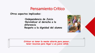 Pensamiento Crítico
Otros aspectos implicados:
•Independencia de Juicio
•Reivindicar el derecho a la
diferencia
Respeto a la dignidad del alumno
Criticar es tener la mente abierta para pensar,
tener recursos para llegar a un juicio válido
 