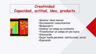 Creatividad
Capacidad, actitud, idea, producto
Generar ideas nuevas
Incrementar conocimientos
Redescubrir
Cambiar un campo ya existente
Transformar un campo en uno nuevo
Innovación
Dejar huella personal, institucional, social
Expresión
 