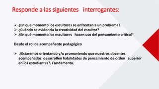 Responde a las siguientes interrogantes:
 ¿En que momento los escultores se enfrentan a un problema?
 ¿Cuándo se evidencia la creatividad del escultor?
 ¿En qué momento los escultores hacen uso del pensamiento crítico?
Desde el rol de acompañante pedagógico
 ¿Estaremos orientando y/o promoviendo que nuestros docentes
acompañados desarrollen habilidades de pensamiento de orden superior
en los estudiantes?. Fundamenta.
 