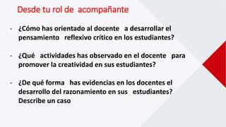 - ¿Cómo has orientado al docente a desarrollar el
pensamiento reflexivo crítico en los estudiantes?
- ¿Qué actividades has observado en el docente para
promover la creatividad en sus estudiantes?
- ¿De qué forma has evidencias en los docentes el
desarrollo del razonamiento en sus estudiantes?
Describe un caso
Desde tu rol de acompañante
 