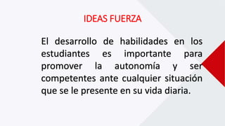 IDEAS FUERZA
El desarrollo de habilidades en los
estudiantes es importante para
promover la autonomía y ser
competentes ante cualquier situación
que se le presente en su vida diaria.
 