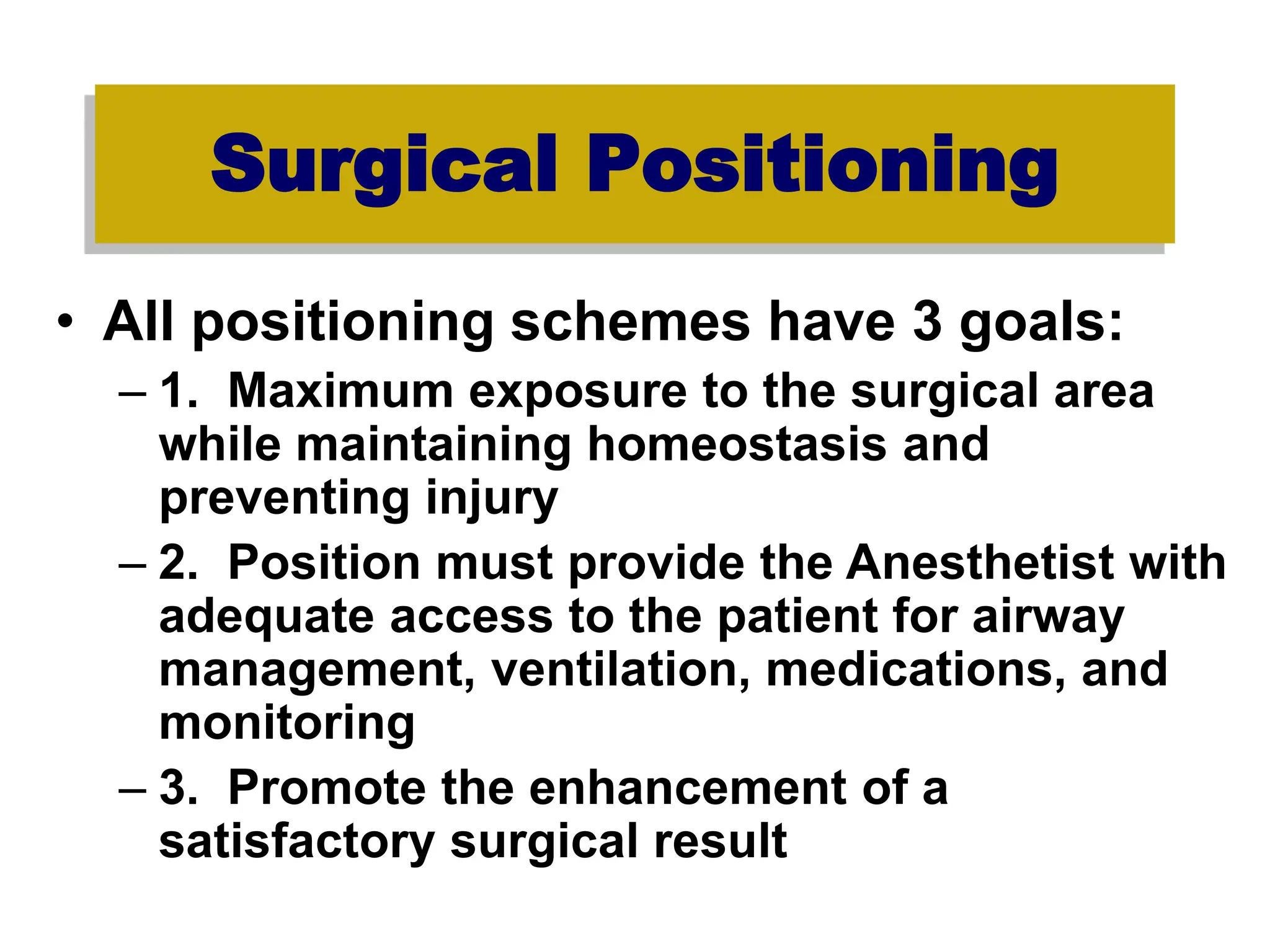Surgical Positioning
• All positioning schemes have 3 goals:
– 1. Maximum exposure to the surgical area
while maintaining homeostasis and
preventing injury
– 2. Position must provide the Anesthetist with
adequate access to the patient for airway
management, ventilation, medications, and
monitoring
– 3. Promote the enhancement of a
satisfactory surgical result
 