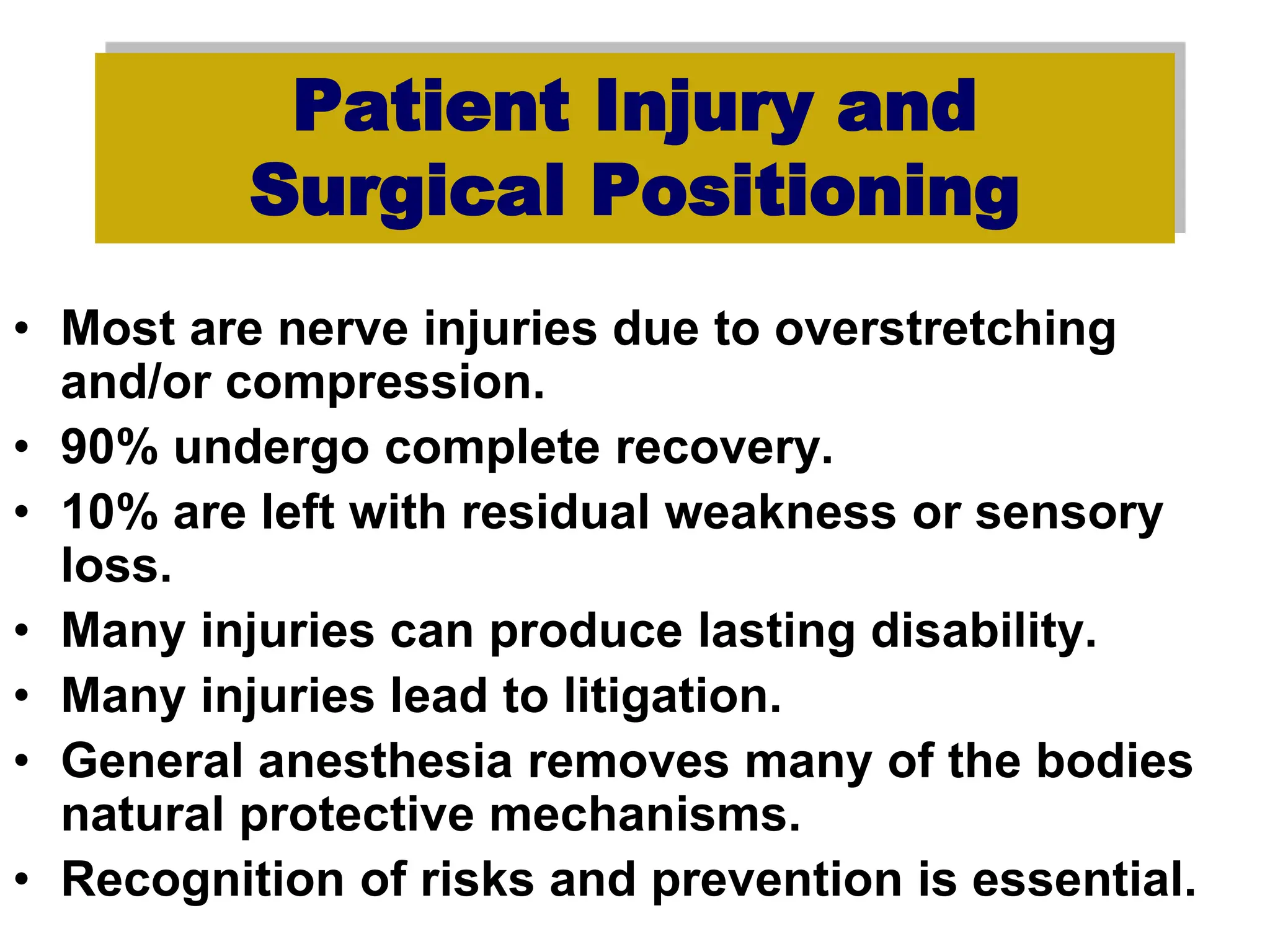 Patient Injury and
Surgical Positioning
• Most are nerve injuries due to overstretching
and/or compression.
• 90% undergo complete recovery.
• 10% are left with residual weakness or sensory
loss.
• Many injuries can produce lasting disability.
• Many injuries lead to litigation.
• General anesthesia removes many of the bodies
natural protective mechanisms.
• Recognition of risks and prevention is essential.
 
