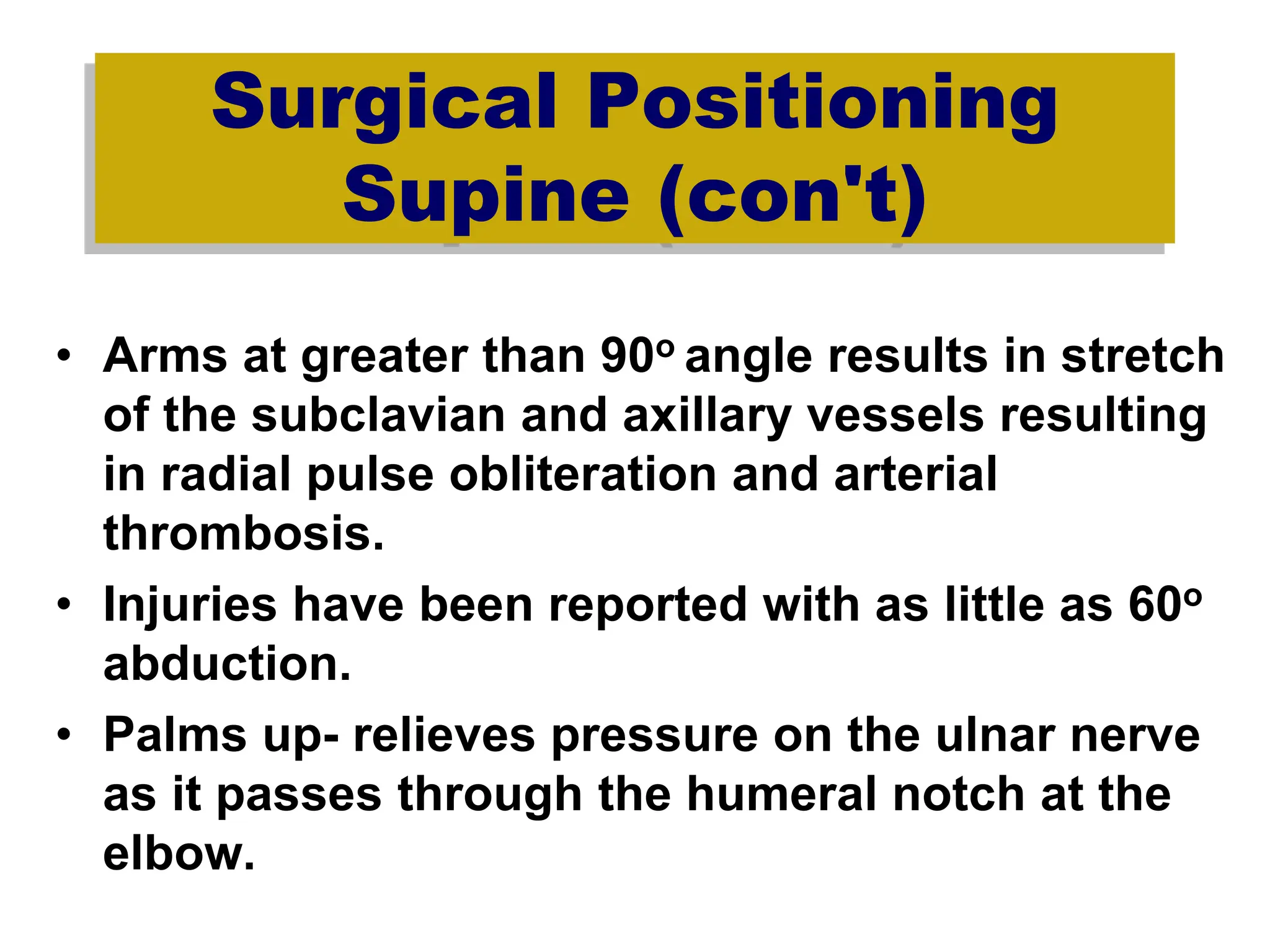 Surgical Positioning
Supine (con't)
• Arms at greater than 90o angle results in stretch
of the subclavian and axillary vessels resulting
in radial pulse obliteration and arterial
thrombosis.
• Injuries have been reported with as little as 60o
abduction.
• Palms up- relieves pressure on the ulnar nerve
as it passes through the humeral notch at the
elbow.
 