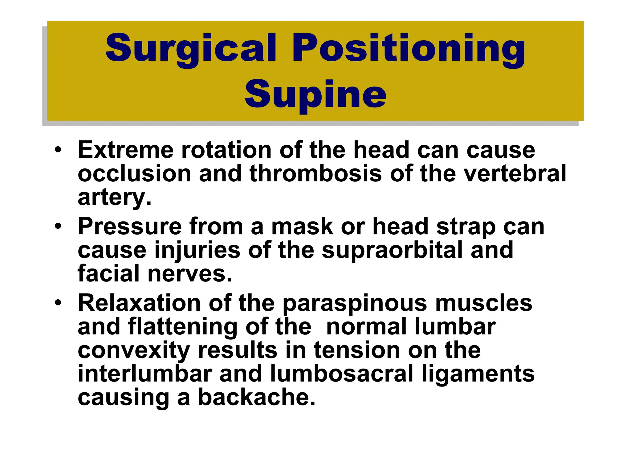 Surgical Positioning
Supine
• Extreme rotation of the head can cause
occlusion and thrombosis of the vertebral
artery.
• Pressure from a mask or head strap can
cause injuries of the supraorbital and
facial nerves.
• Relaxation of the paraspinous muscles
and flattening of the normal lumbar
convexity results in tension on the
interlumbar and lumbosacral ligaments
causing a backache.
 