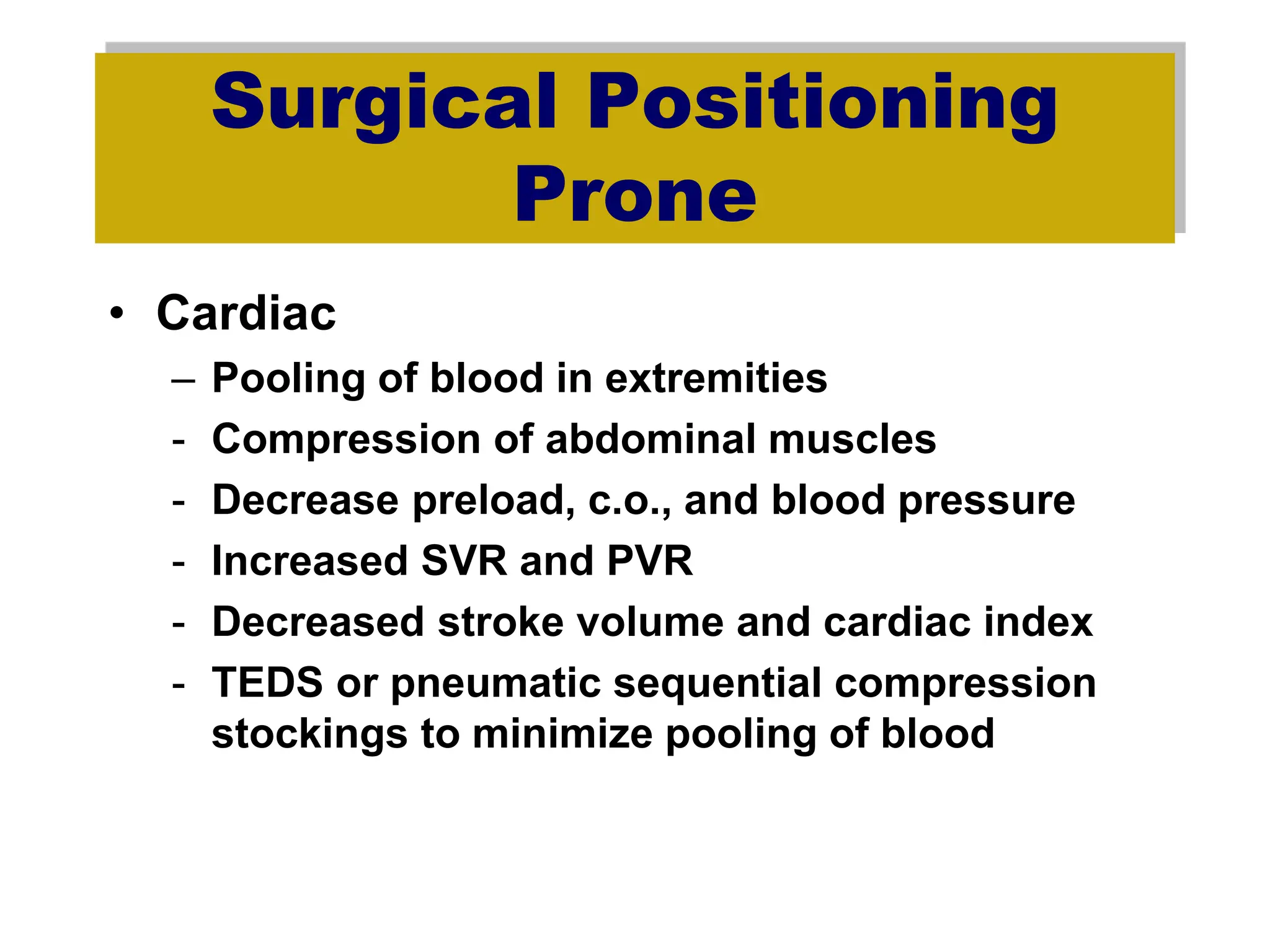 Surgical Positioning
Prone
• Cardiac
– Pooling of blood in extremities
- Compression of abdominal muscles
- Decrease preload, c.o., and blood pressure
- Increased SVR and PVR
- Decreased stroke volume and cardiac index
- TEDS or pneumatic sequential compression
stockings to minimize pooling of blood
 