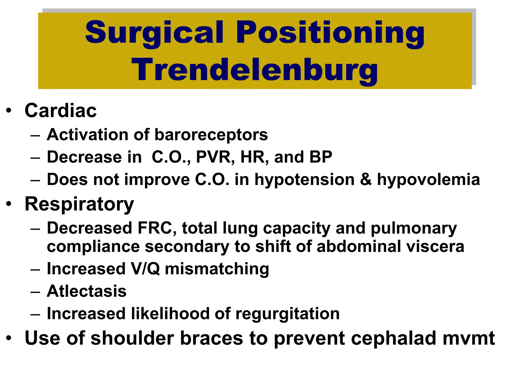 Surgical Positioning
Trendelenburg
• Cardiac
– Activation of baroreceptors
– Decrease in C.O., PVR, HR, and BP
– Does not improve C.O. in hypotension & hypovolemia
• Respiratory
– Decreased FRC, total lung capacity and pulmonary
compliance secondary to shift of abdominal viscera
– Increased V/Q mismatching
– Atlectasis
– Increased likelihood of regurgitation
• Use of shoulder braces to prevent cephalad mvmt
 