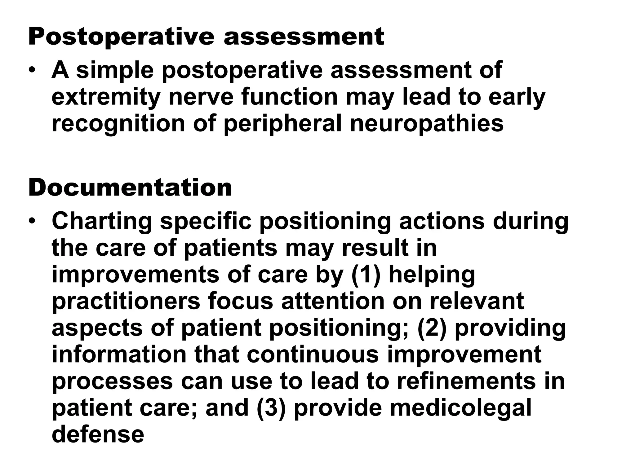 Postoperative assessment
• A simple postoperative assessment of
extremity nerve function may lead to early
recognition of peripheral neuropathies
Documentation
• Charting specific positioning actions during
the care of patients may result in
improvements of care by (1) helping
practitioners focus attention on relevant
aspects of patient positioning; (2) providing
information that continuous improvement
processes can use to lead to refinements in
patient care; and (3) provide medicolegal
defense
 