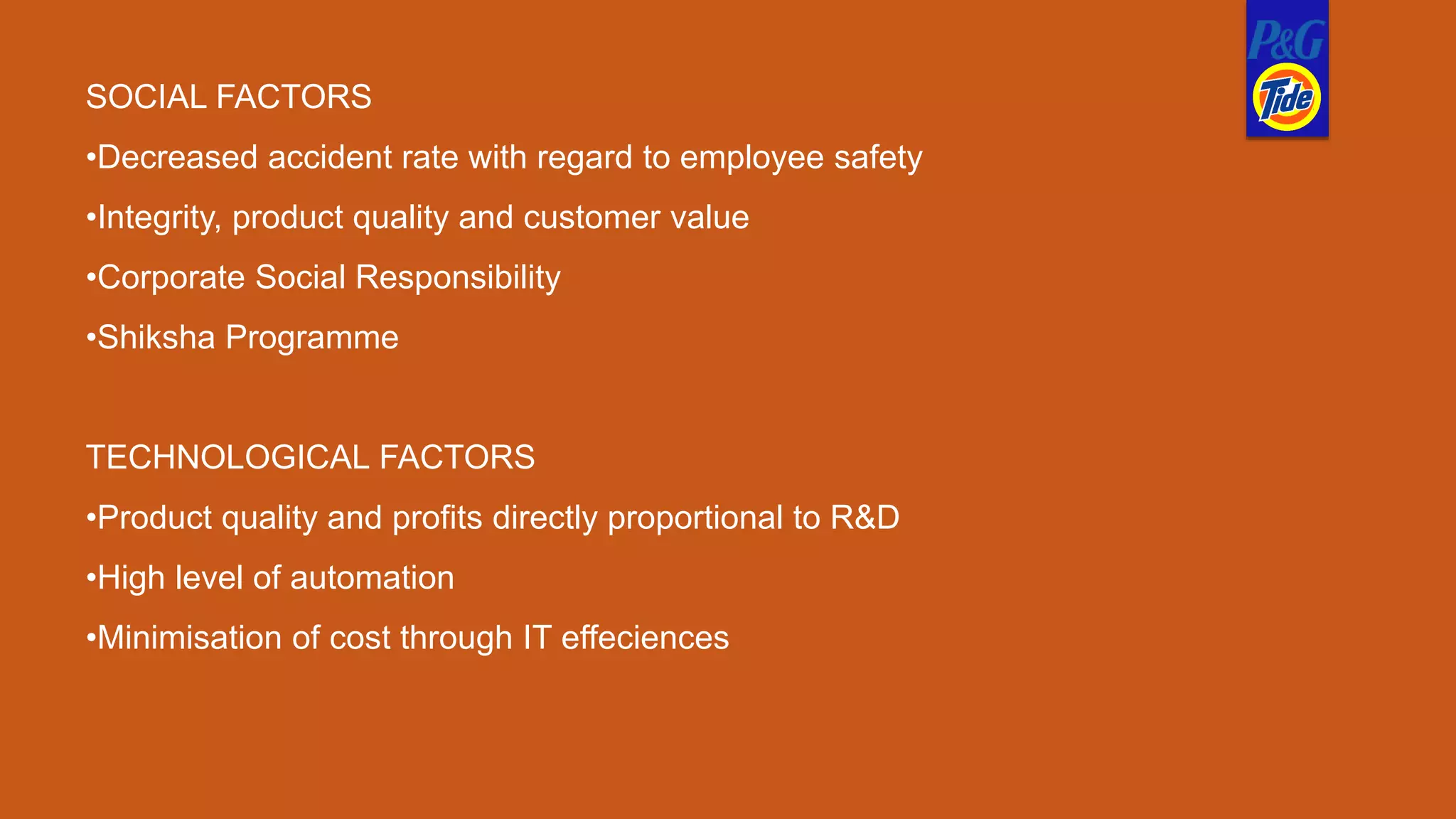 SOCIAL FACTORS
•Decreased accident rate with regard to employee safety
•Integrity, product quality and customer value
•Corporate Social Responsibility
•Shiksha Programme
TECHNOLOGICAL FACTORS
•Product quality and profits directly proportional to R&D
•High level of automation
•Minimisation of cost through IT effeciences
 
