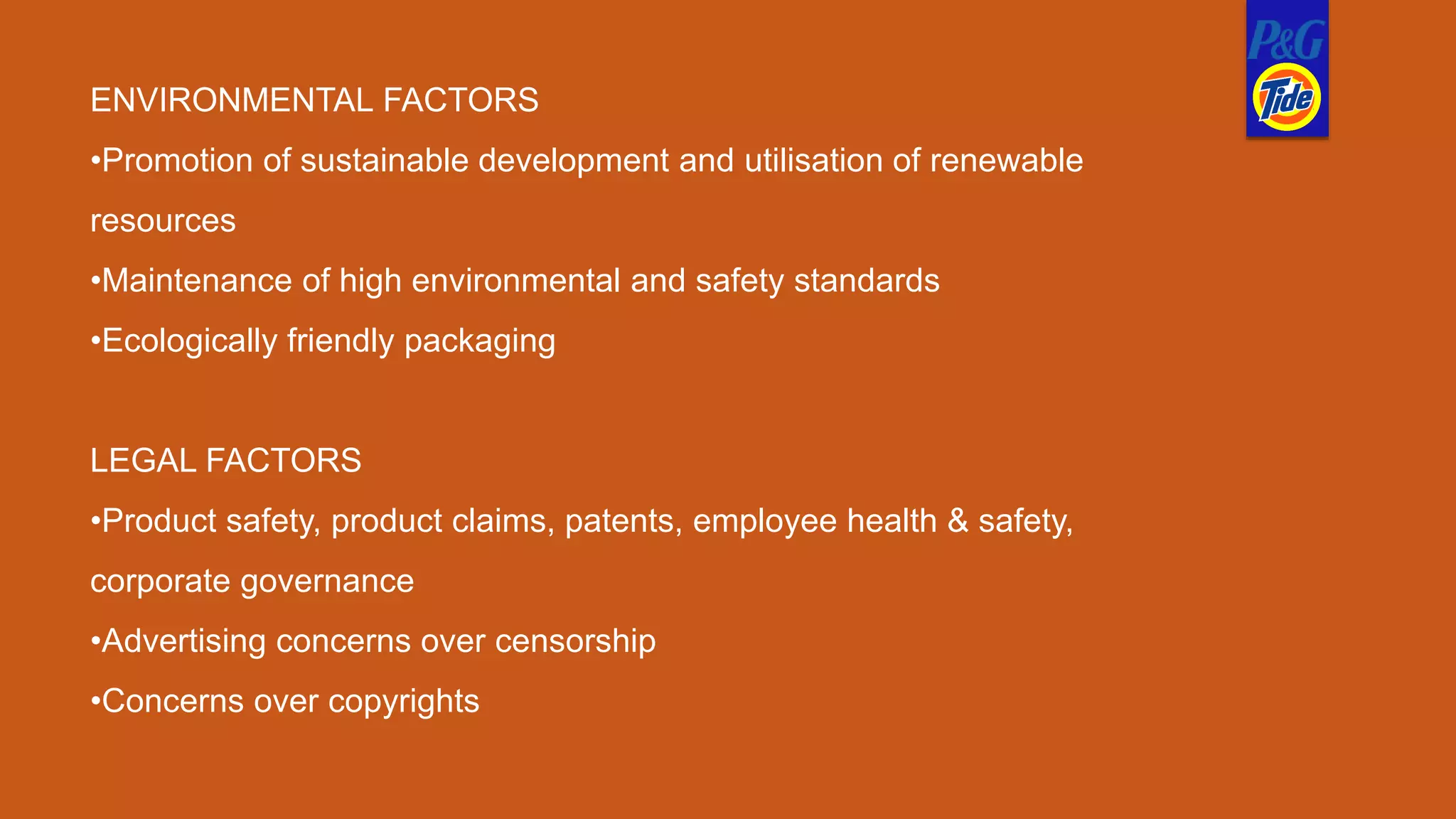 ENVIRONMENTAL FACTORS
•Promotion of sustainable development and utilisation of renewable
resources
•Maintenance of high environmental and safety standards
•Ecologically friendly packaging
LEGAL FACTORS
•Product safety, product claims, patents, employee health & safety,
corporate governance
•Advertising concerns over censorship
•Concerns over copyrights
 