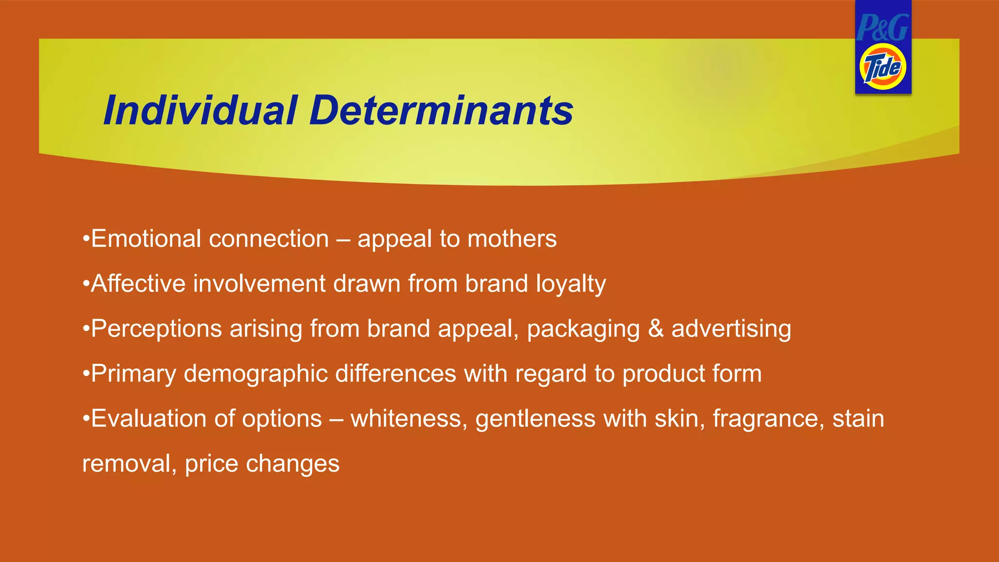 Individual Determinants
•Emotional connection – appeal to mothers
•Affective involvement drawn from brand loyalty
•Perceptions arising from brand appeal, packaging & advertising
•Primary demographic differences with regard to product form
•Evaluation of options – whiteness, gentleness with skin, fragrance, stain
removal, price changes
 