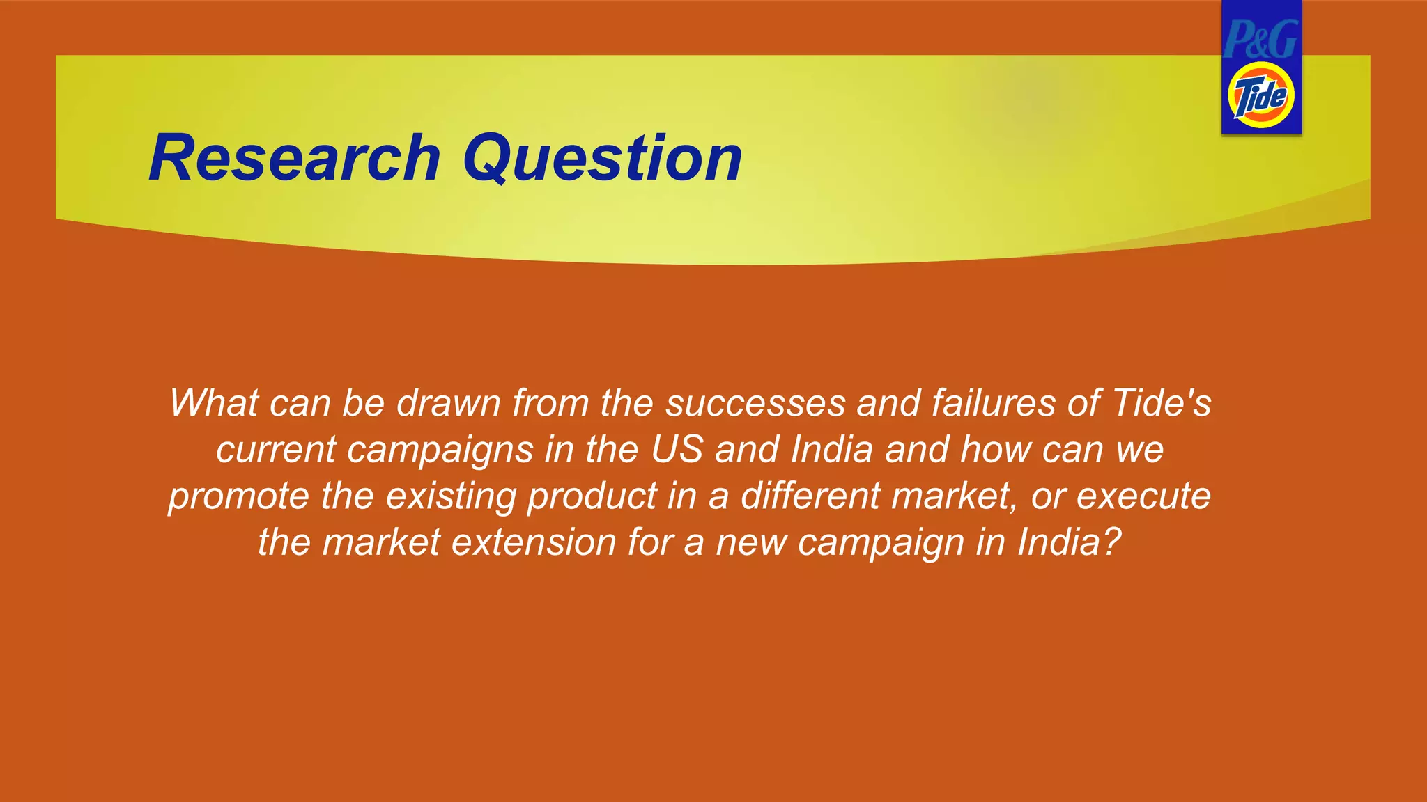 Research Question
What can be drawn from the successes and failures of Tide's
current campaigns in the US and India and how can we
promote the existing product in a different market, or execute
the market extension for a new campaign in India?
 