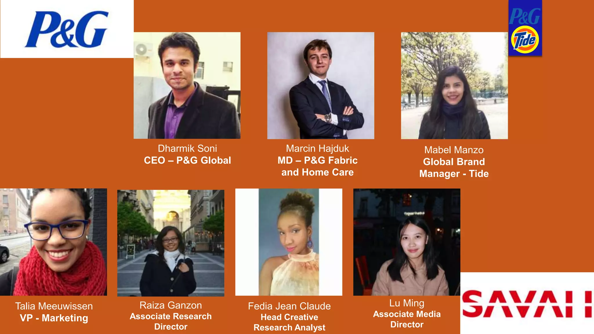 Dharmik Soni
CEO – P&G Global
Marcin Hajduk
MD – P&G Fabric
and Home Care
Mabel Manzo
Global Brand
Manager - Tide
Talia Meeuwissen
VP - Marketing
Raiza Ganzon
Associate Research
Director
Fedia Jean Claude
Head Creative
Research Analyst
Lu Ming
Associate Media
Director
 