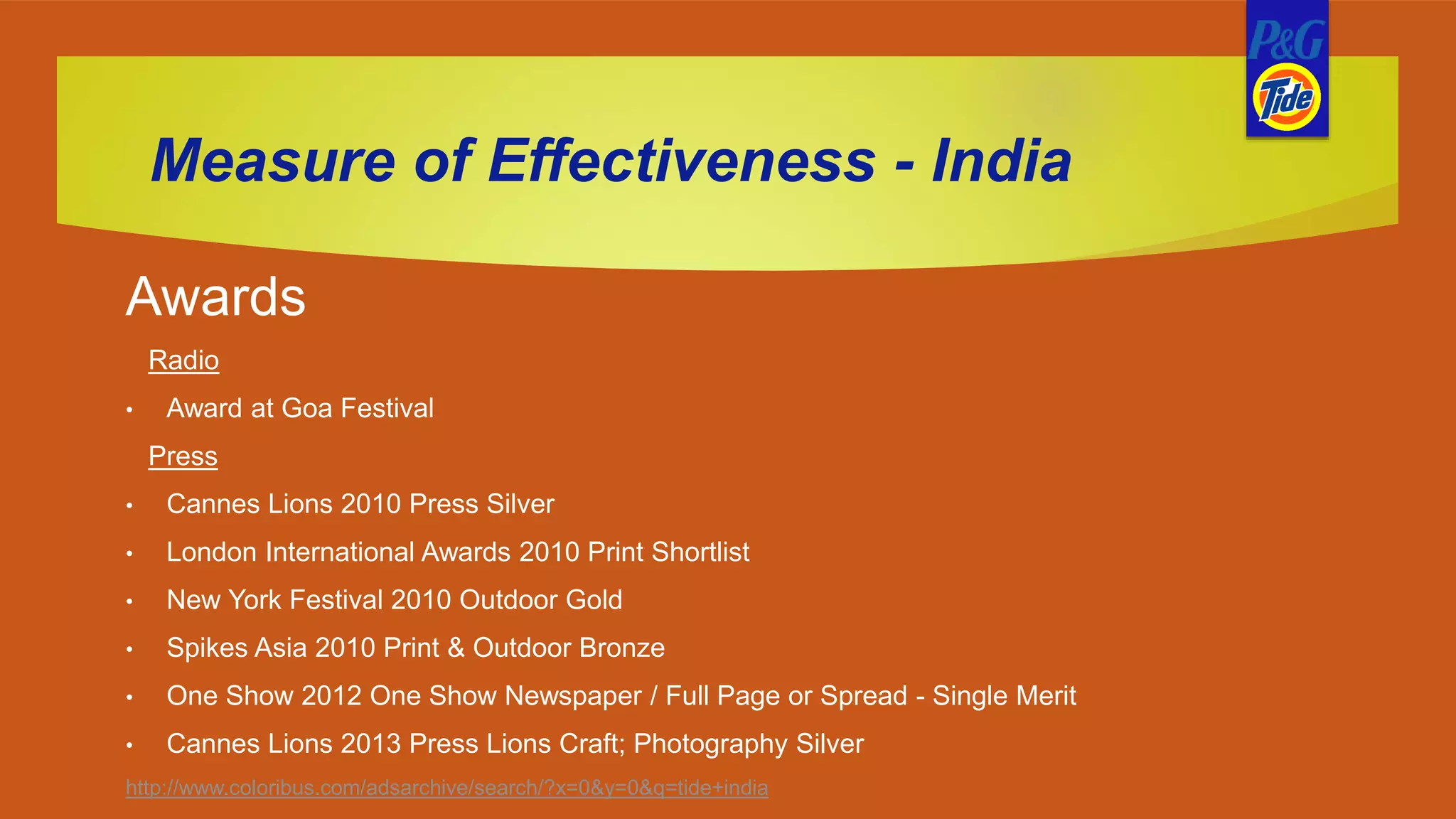 Measure of Effectiveness - India
Awards
Radio
• Award at Goa Festival
Press
• Cannes Lions 2010 Press Silver
• London International Awards 2010 Print Shortlist
• New York Festival 2010 Outdoor Gold
• Spikes Asia 2010 Print & Outdoor Bronze
• One Show 2012 One Show Newspaper / Full Page or Spread - Single Merit
• Cannes Lions 2013 Press Lions Craft; Photography Silver
http://www.coloribus.com/adsarchive/search/?x=0&y=0&q=tide+india
 