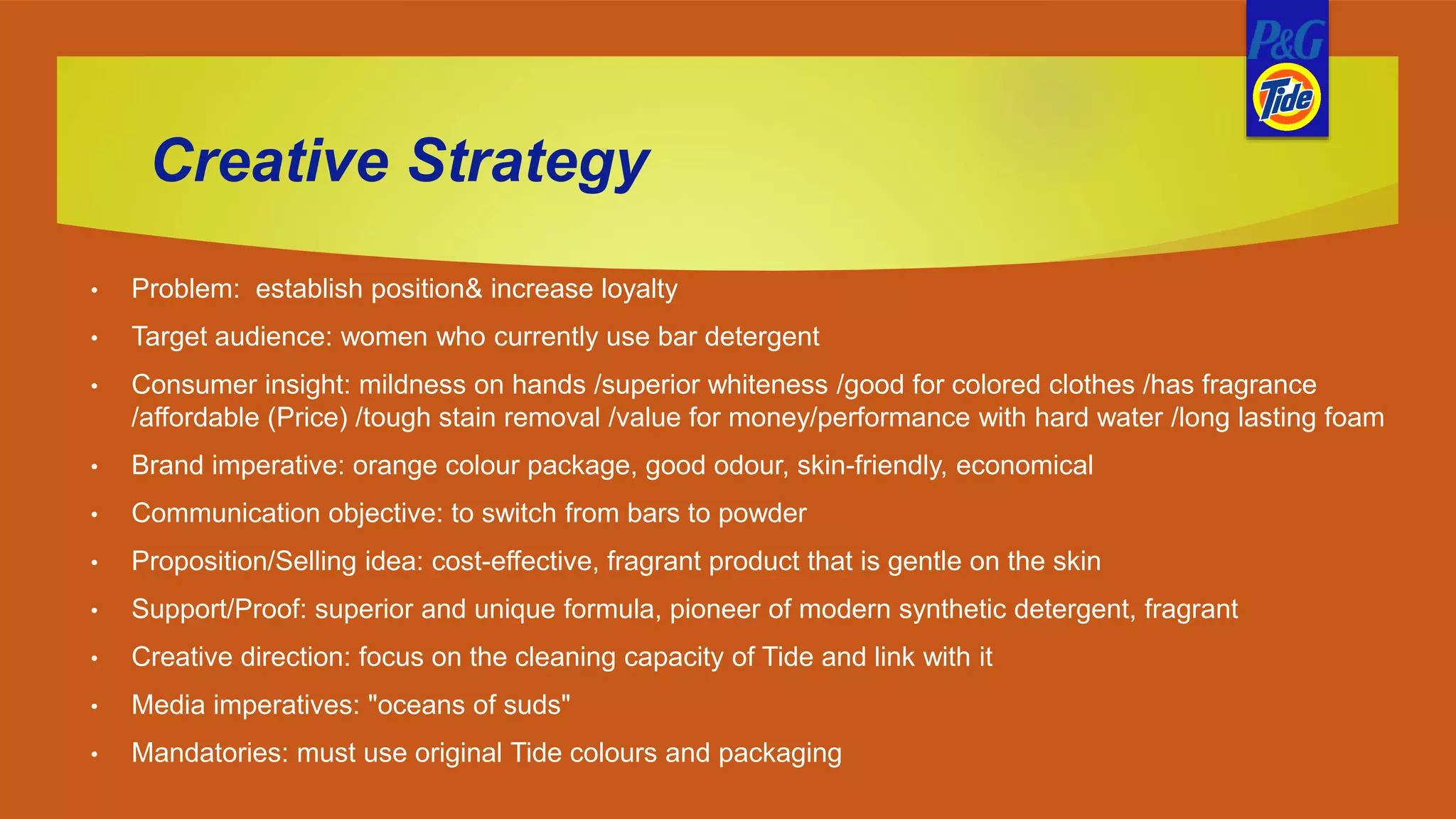 Creative Strategy
• Problem: establish position& increase loyalty
• Target audience: women who currently use bar detergent
• Consumer insight: mildness on hands /superior whiteness /good for colored clothes /has fragrance
/affordable (Price) /tough stain removal /value for money/performance with hard water /long lasting foam
• Brand imperative: orange colour package, good odour, skin-friendly, economical
• Communication objective: to switch from bars to powder
• Proposition/Selling idea: cost-effective, fragrant product that is gentle on the skin
• Support/Proof: superior and unique formula, pioneer of modern synthetic detergent, fragrant
• Creative direction: focus on the cleaning capacity of Tide and link with it
• Media imperatives: "oceans of suds"
• Mandatories: must use original Tide colours and packaging
 