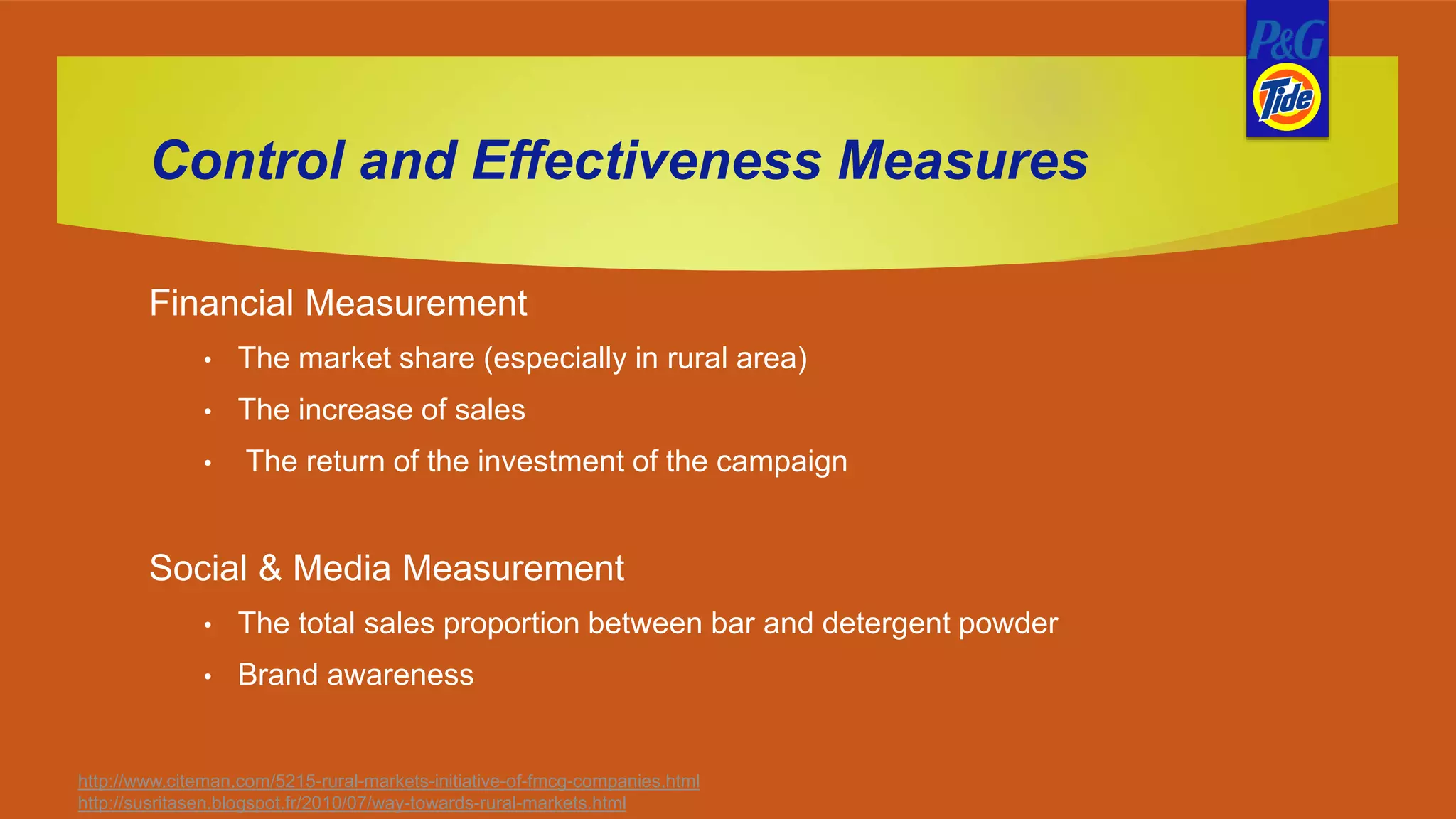 Control and Effectiveness Measures
Financial Measurement
• The market share (especially in rural area)
• The increase of sales
• The return of the investment of the campaign
Social & Media Measurement
• The total sales proportion between bar and detergent powder
• Brand awareness
http://www.citeman.com/5215-rural-markets-initiative-of-fmcg-companies.html
http://susritasen.blogspot.fr/2010/07/way-towards-rural-markets.html
 