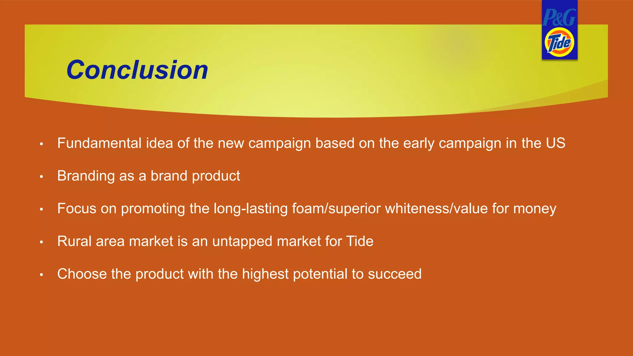 Conclusion
• Fundamental idea of the new campaign based on the early campaign in the US
• Branding as a brand product
• Focus on promoting the long-lasting foam/superior whiteness/value for money
• Rural area market is an untapped market for Tide
• Choose the product with the highest potential to succeed
 