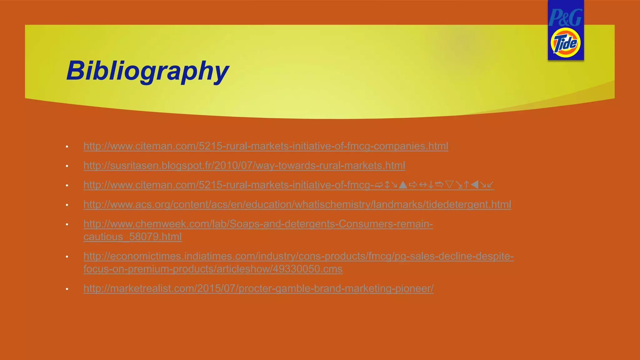 Bibliography
• http://www.citeman.com/5215-rural-markets-initiative-of-fmcg-companies.html
• http://susritasen.blogspot.fr/2010/07/way-towards-rural-markets.html
• http://www.citeman.com/5215-rural-markets-initiative-of-fmcg-companies.html
• http://www.acs.org/content/acs/en/education/whatischemistry/landmarks/tidedetergent.html
• http://www.chemweek.com/lab/Soaps-and-detergents-Consumers-remain-
cautious_58079.html
• http://economictimes.indiatimes.com/industry/cons-products/fmcg/pg-sales-decline-despite-
focus-on-premium-products/articleshow/49330050.cms
• http://marketrealist.com/2015/07/procter-gamble-brand-marketing-pioneer/
 