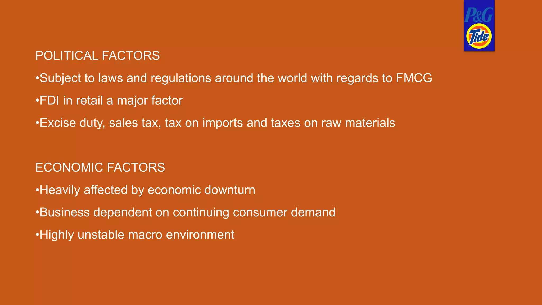 POLITICAL FACTORS
•Subject to laws and regulations around the world with regards to FMCG
•FDI in retail a major factor
•Excise duty, sales tax, tax on imports and taxes on raw materials
ECONOMIC FACTORS
•Heavily affected by economic downturn
•Business dependent on continuing consumer demand
•Highly unstable macro environment
 