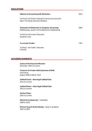 EDUCATION Y
Diploma of Accounting with Distinction 2014
Technical and Further Education Commission Australia
Open Training & Education Network
Statement of Attainment in Computer Accounting 2003
Bookkeeping, payroll and Computerised bookkeeping
Technical and Further Education
Baulkham Hills
Secretarial Studies 1984
Technical and Further Education
Granville
ACCOMPLISHMENTS Y
Justice of the Peace Certification
December 1987 to Current
Treasurer for Prader-Willi Sydnrome of NSW
(Volunteer)
August 2008 to March 2014
Softball Coach – Warringah Softball Club
2011 to Current
Softball Player – Warringah Softball Club
2012 to Current
Hockey Player
2013 to Current
Martial Arts (Japanese) – Taekidokai
2008 to 2010
Chinese Kung Fu & Kick Boxing – Kung Fu Academy
2001 to 2005
 