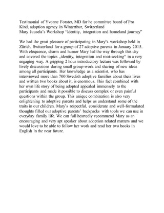 Testimonial of Yvonne Forster, MD for he committee board of Pro
Kind, adoption agency in Winterthur, Switzerland
Mary Juusela’s Workshop “Identity, integration and homeland journey”
We had the great pleasure of participating in Mary’s workshop held in
Zürich, Switzerland for a group of 27 adoptive parents in January 2015.
With eloquence, charm and humor Mary led the way through this day
and covered the topics „identity, integration and root-seeking“ in a very
engaging way. A gripping 2 hour introductory lecture was followed by
lively discussions during small group-work and sharing of new ideas
among all participants. Her knowledge as a scientist, who has
interviewed more than 700 Swedish adoptive families about their lives
and written two books about it, is enormous. This fact combined with
her own life story of being adopted appealed immensely to the
participants and made it possible to discuss complex or even painful
questions within the group. This unique combination is also very
enlightening to adoptive parents and helps us understand some of the
traits in our children. Mary’s respectful, considerate and well-formulated
thoughts filled our adoptive parents’ backpacks with tools we can use in
everyday family life. We can full heartedly recommend Mary as an
encouraging and very apt speaker about adoption related matters and we
would love to be able to follow her work and read her two books in
English in the near future.
 