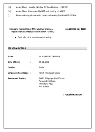 (g.) Assembly of Nacelle Nordex N29 and testing - 250 KW
(h.) Assembly of Hub assembly N29 and testing - 250 KW
(i.) Manufacturing of controller panel and testing Nordex N29-250KW.
Company Name: Delphi-TVS. Mannur Chennai, (Jan 2008 to Nov 2008)
Destination: Maintenance Technician Trainee,
• Basic electrical maintenance training .
PERSONAL DETAILS
Name : M. PURUSHOTHAMAN
Date of Birth : 15.06.1986
Gender : Male
Languages Knowledge : Tamil, Telugu & English.
Permanent Address : 3/482 Pilliyaryar Kovil Street,
Pananjothi Village,
Thirumani Post.
Pin: 604504.
( Purushothaman.M )
 