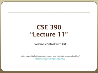 1
CSE 390
“Lecture 11”
Version control with Git
slides created by Ruth Anderson, images from http://git-scm.com/book/en/
http://www.cs.washington.edu/390a/
 