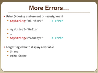 11
More Errors…
• Using $ during assignment or reassignment
 $mystring=“Hi there” # error
 mystring2=“Hello”
 …
 $mystring2=“Goodbye” # error
• Forgetting echo to display a variable
 $name
 echo $name
 
