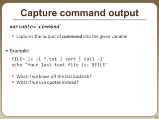 12
Capture command output
variable=`command`
 captures the output of command into the given variable
• Example:
FILE=`ls -1 *.txt | sort | tail -1`
echo "Your last text file is: $FILE"
 What if we leave off the last backtick?
 What if we use quotes instead?
 