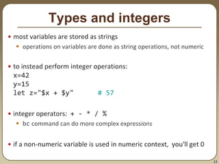 13
Types and integers
• most variables are stored as strings
 operations on variables are done as string operations, not numeric
• to instead perform integer operations:
x=42
y=15
let z="$x + $y" # 57
• integer operators: + - * / %
 bc command can do more complex expressions
• if a non-numeric variable is used in numeric context, you'll get 0
 