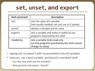17
set, unset, and export
 typing set or export with no parameters lists all variables
 Exercise: set a local variable, and launch a new bash shell
• Can the new shell see the variable?
• Now go back and export. Result?
shell command description
set sets the value of a variable
(not usually needed; can just use x=3 syntax)
unset deletes a variable and its value
export sets a variable and makes it visible to any
programs launched by this shell
readonly sets a variable to be read-only
(so that programs launched by this shell cannot
change its value)
 