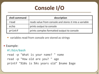 18
Console I/O
 variables read from console are stored as strings
• Example:
#!/bin/bash
read -p "What is your name? " name
read -p "How old are you? " age
printf "%10s is %4s years old" $name $age
shell command description
read reads value from console and stores it into a variable
echo prints output to console
printf prints complex formatted output to console
 