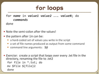 20
for loops
for name in value1 value2 ... valueN; do
commands
done
• Note the semi-colon after the values!
• the pattern after in can be:
 a hard-coded set of values you write in the script
 a set of file names produced as output from some command
 command line arguments: $@
• Exercise: create a script that loops over every .txt file in the
directory, renaming the file to .txt2
for file in *.txt; do
mv $file ${file}2
done
 
