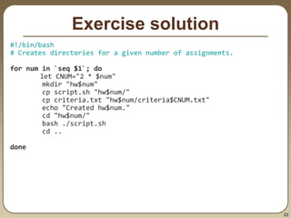 22
Exercise solution
#!/bin/bash
# Creates directories for a given number of assignments.
for num in `seq $1`; do
let CNUM="2 * $num"
mkdir "hw$num"
cp script.sh "hw$num/"
cp criteria.txt "hw$num/criteria$CNUM.txt"
echo "Created hw$num."
cd "hw$num/"
bash ./script.sh
cd ..
done
 