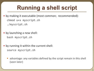 5
Running a shell script
• by making it executable (most common; recommended):
chmod u+x myscript.sh
./myscript.sh
• by launching a new shell:
bash myscript.sh
• by running it within the current shell:
source myscript.sh
 advantage: any variables defined by the script remain in this shell
(seen later)
 