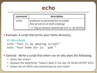 6
echo
• Example: A script that prints your home directory.
#!/bin/bash
echo "This is my amazing script!"
echo "Your home dir is: `pwd`"
• Exercise : Write a script that when run on attu does the following:
 clears the screen
 displays the date/time: Today’s date is Tue Apr 24 10:44:18 PDT 2012
 shows me an ASCII cow welcoming my user name
command description
echo produces its parameter(s) as output
(the println of shell scripting)
-n flag to remove newline (print vs println)
 