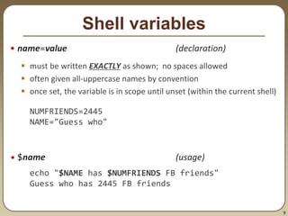 9
Shell variables
• name=value (declaration)
 must be written EXACTLY as shown; no spaces allowed
 often given all-uppercase names by convention
 once set, the variable is in scope until unset (within the current shell)
NUMFRIENDS=2445
NAME="Guess who"
• $name (usage)
echo "$NAME has $NUMFRIENDS FB friends"
Guess who has 2445 FB friends
 