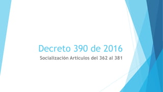 Decreto 390 de 2016
Socialización Artículos del 362 al 381
 
