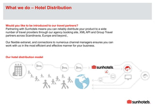Click to edit Master text stylesWhat we do – Hotel Distribution
Would you like to be introduced to our travel partners?
Partnering with Sunhotels means you can reliably distribute your product to a wide
number of travel providers through our agency booking site, XML API and Group Travel
partners across Scandinavia, Europe and beyond.,
Our flexible extranet, and connections to numerous channel managers ensures you can
work with us in the most efficient and effective manner for your business.
Our hotel distribution model
 