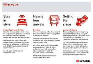 Click to edit Master text styles
Hotels, Apartments & Villas
Whether your customer needs a hotel
for a rejuvenating getaway, a business
trip, romantic weekend or family
holiday, we will have a property to suit!
We partner with major chains and
independent and boutique properties,
covering all categories, to deliver you
over 50,000 hotels, apartments and
villas worldwide .
All with great availability and
competitive rates.
Stay
in
style
Hassle
free
arrivals
Setting
the
stage
Transfers
We know exploring is fun, but we don’t
think it should start in the baggage hall
of the arrivals terminal.
Get your customers vacation off to a
great start with a pre-arranged transfer
directly to their hotel.
We offer a large variety of worldwide
services between airports, cities,
and cruise ports with options from
economical seat-in-coach to
luxurious private car transfers .
All of which can be booked online
or included in XML feeds.
Events & Ticketing
Booking a hotel is just the beginning,
a vacation should include plenty of
amazing experiences, and some of the
best can be arranged for your
customers before their holiday starts.
Our dedicated Events team arrange
tickets to the hottest tickets in town,
from major sport events to Broadway
musicals and everything in between.
Don’t let your customers endure sold
out performances – let us help create
those perfect lasting experiences.
What we do
 