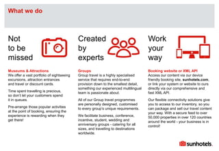 Click to edit Master text styles
Museums & Attractions
We offer a vast portfolio of sightseeing
excursions, attraction entrances
and travel or discount cards.
Time spent travelling is precious,
so don’t let your customers spend
it in queues.
Pre-arrange those popular activities
at the point of booking, ensuring the
experience is rewarding when they
get there!
Groups
Group travel is a highly specialised
service that requires end-to-end
provision down to the smallest detail,
something our experienced multilingual
team is passionate about.
All of our Group travel programmes
are personally designed, customised
to every group’s unique requirements.
We facilitate business, conference,
incentive, student, wedding and
anniversary groups - catering for all
sizes, and travelling to destinations
worldwide.
Booking website or XML API
Access our content via our device
friendly booking site, sunhotels.com,
or link your system or website to ours
directly via our comprehensive and
fast XML API.
Our flexible connectivity solutions give
you to access to our inventory, so you
can package and sell our travel content
your way. With a secure feed to over
50,000 properties in over 120 countries
around the world - your business is in
control!
What we do
Not
to be
missed
Created
by
experts
Work
your
way
 